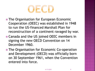  The Organisation for European Economic
Cooperation (OEEC) was established in 1948
to run the US-financed Marshall Plan for
reconstruction of a continent ravaged by war.
 Canada and the US joined OEEC members in
signing the new OECD Convention on 14
December 1960.
 The Organisation for Economic Co-operation
and Development (OECD) was officially born
on 30 September 1961, when the Convention
entered into force.
4/17/2018 4
 