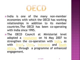  India is one of the many non-member
economies with which the OECD has working
relationships in addition to its member
countries.The OECD has been co-operating
with India since 1995.
 The OECD Council at Ministerial level
adopted a resolution on 16 May 2007 to
strengthen the co-operation with India, as
with Brazil, China, Indonesia and South
Africa, through a programme of enhanced
engagement.
4/17/2018 5
 