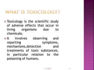  Toxicology is the scientific study
of adverse effects that occur in
living organisms due to
chemicals.
 It involves observing and
reporting symptoms,
mechanisms,detection and
treatments of toxic substances,
in particular relation to the
poisoning of humans.
4/17/2018 6
 