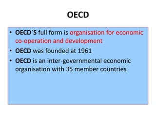 OECD
• OECD`S full form is organisation for economic
co-operation and development
• OECD was founded at 1961
• OECD is an inter-governmental economic
organisation with 35 member countries
 