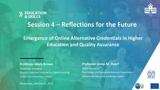 Session 4 – Reflections for the Future
Professor Mark Brown
Wednesday, 29th March, 2023
EDEN Vice-President
Director, National Institute for Digital Learning
Dublin City University, Ireland
Emergence of Online Alternative Credentials in Higher
Education and Quality Assurance
Professor Josep M. Duart
EDEN President
Psychology and Education Sciences Department
Universitat Oberta de Catalunya, Spain
 