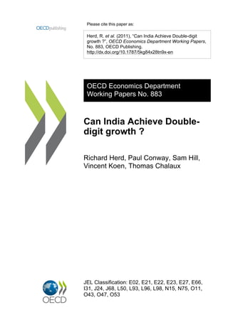 Please cite this paper as:

 Herd, R. et al. (2011), “Can India Achieve Double-digit
 growth ?”, OECD Economics Department Working Papers,
 No. 883, OECD Publishing.
 http://dx.doi.org/10.1787/5kg84x28tn9x-en




 OECD Economics Department
 Working Papers No. 883



Can India Achieve Double-
digit growth ?

Richard Herd, Paul Conway, Sam Hill,
Vincent Koen, Thomas Chalaux




JEL Classification: E02, E21, E22, E23, E27, E66,
I31, J24, J68, L50, L93, L96, L98, N15, N75, O11,
O43, O47, O53
 