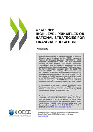 OECD/INFE
HIGH-LEVEL PRINCIPLES ON
NATIONAL STRATEGIES FOR
FINANCIAL EDUCATION
August 2012

The High-level Principles on National Strategies for Financial
Education were developed by the OECD International
Network on Financial Education (OECD/INFE) (which
comprises representatives from over 100 economies,
including all G20 members and relevant international
organisations). They are based on an international survey
and an in-depth iterative review process. This final version of
the High-level Principles was approved by the OECD/INFE
and by the OECD bodies in charge of financial education (i.e.
the Committee on Financial Markets and the Insurance and
Private Pensions Committee) in the course of April 2012. At
the initiative of the G20 Mexican presidency and the request
of the G20 Finance Ministers and Central Bank Governors,
meeting in February and April 2012, they were submitted to,
and endorsed by the G20 Leaders at the Los Cabos Summit.
At the request of the APEC Russian Presidency, these
Principles were also transmitted to APEC Ministers of
Finance whom welcomed their endorsement by APEC
leaders at their meeting on 30 August 2012.

For further information, please contact Mr. André Laboul,
Head of the Financial Affairs Division, OECD; Chair of the
INFE [tel: +33 1 45 24 91 27; Fax +33 1 44 30 61 38; E-mail
andre.laboul@oecd.org] or Ms. Flore-Anne Messy, Senior
Policy Expert, Financial Affairs Division, OECD and INFE
Executive Secretary [tel: +33 1 45 24 96 56; Fax: +33 1 44
30 61 38; E-mail: flore-anne.messy@oecd.org]

Organisation for Economic Co-operation and Development,
2 rue André-Pascal, 75775 Paris cedex 16, France
www.oecd.org

1

 