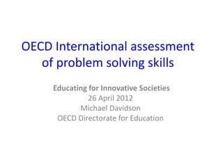 OECD International assessment
   of problem solving skills
     Educating for Innovative Societies
               26 April 2012
            Michael Davidson
      OECD Directorate for Education
 