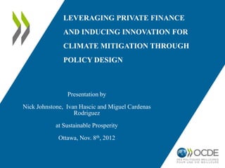 LEVERAGING PRIVATE FINANCE
               AND INDUCING INNOVATION FOR
               CLIMATE MITIGATION THROUGH
               POLICY DESIGN



                Presentation by
Nick Johnstone, Ivan Hascic and Miguel Cardenas
                   Rodriguez
            at Sustainable Prosperity

             Ottawa, Nov. 8th, 2012
 