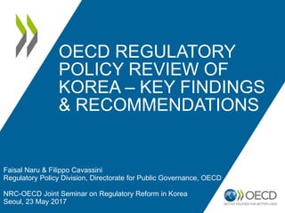 OECD REGULATORY
POLICY REVIEW OF
KOREA – KEY FINDINGS
& RECOMMENDATIONS
Faisal Naru & Filippo Cavassini
Regulatory Policy Division, Directorate for Public Governance, OECD
NRC-OECD Joint Seminar on Regulatory Reform in Korea
Seoul, 23 May 2017
 