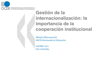 Gestión de la
internacionalización: la
importancia de la
cooperación institucional
Mihaylo Milovanovitch
OECD Directorado de Educación

LACHEC 2011
Cali, Colombia
 