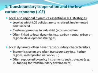 1. Transboundary cooperation and the low
carbon economy (LCE)
 Local and regional dynamics essential in LCE strategies
 Level at which LCE policies are concretised, implemented
and financed
 Cluster-approaches to industrial (eco-)innovation
 Often linked to local dynamics (e.g. carbon neutral urban or
regional development strategies)
 Local dynamics often have transboundary characteristics
 Economic clusters are often transboundary (e.g. harbor
regions; metropolitan networks; …)
 Often supported by policy instruments and strategies (e.g.
EU funding for transboundary development)
2
 