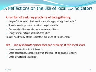 5. Reflections on the use of local LC-indicators
A number of enduring problems of data-gathering
- ‘region’ does not coincide with any data gathering ‘institution’
- Transboundary characteristics complicate this
- Data availability; consistency; comparability; …
- Longitudinal nature of LCE/S transition
Result: hardly any of the indicators are used at this moment
Yet, … many indicator processes are running at the local level
- labor-, capacity-, time-intensive
- Little coherence, compatibility at the level of Belgium/Flanders
- Little structured ‘learning’
31-5-2013 8
 