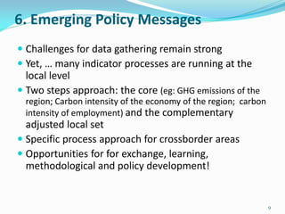 6. Emerging Policy Messages
 Challenges for data gathering remain strong
 Yet, … many indicator processes are running at the
local level
 Two steps approach: the core (eg: GHG emissions of the
region; Carbon intensity of the economy of the region; carbon
intensity of employment) and the complementary
adjusted local set
 Specific process approach for crossborder areas
 Opportunities for for exchange, learning,
methodological and policy development!
9
 