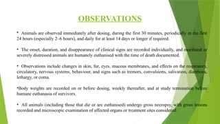 OBSERVATIONS
• Animals are observed immediately after dosing, during the first 30 minutes, periodically in the first
24 hours (especially 2–6 hours), and daily for at least 14 days or longer if required.
• The onset, duration, and disappearance of clinical signs are recorded individually, and moribund or
severely distressed animals are humanely euthanised with the time of death documented.
• Observations include changes in skin, fur, eyes, mucous membranes, and effects on the respiratory,
circulatory, nervous systems, behaviour, and signs such as tremors, convulsions, salivation, diarrhoea,
lethargy, or coma.
•Body weights are recorded on or before dosing, weekly thereafter, and at study termination before
humane euthanasia of survivors.
• All animals (including those that die or are euthanised) undergo gross necropsy, with gross lesions
recorded and microscopic examination of affected organs or treatment sites considered.
 