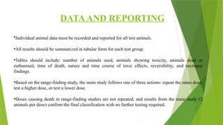 DATAAND REPORTING
•Individual animal data must be recorded and reported for all test animals.
•All results should be summarized in tabular form for each test group.
•Tables should include: number of animals used, animals showing toxicity, animals dead or
euthanised, time of death, nature and time course of toxic effects, reversibility, and necropsy
findings.
•Based on the range-finding study, the main study follows one of three actions: repeat the same dose,
test a higher dose, or test a lower dose.
•Doses causing death in range-finding studies are not repeated, and results from the main study (2
animals per dose) confirm the final classification with no further testing required.
 