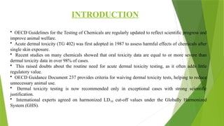 INTRODUCTION
• OECD Guidelines for the Testing of Chemicals are regularly updated to reflect scientific progress and
improve animal welfare.
• Acute dermal toxicity (TG 402) was first adopted in 1987 to assess harmful effects of chemicals after
single skin exposure.
• Recent studies on many chemicals showed that oral toxicity data are equal to or more severe than
dermal toxicity data in over 98% of cases.
• This raised doubts about the routine need for acute dermal toxicity testing, as it often adds little
regulatory value.
• OECD Guidance Document 237 provides criteria for waiving dermal toxicity tests, helping to reduce
unnecessary animal use.
• Dermal toxicity testing is now recommended only in exceptional cases with strong scientific
justification.
• International experts agreed on harmonized LD cut-off values under the Globally Harmonized
₅₀
System (GHS).
 