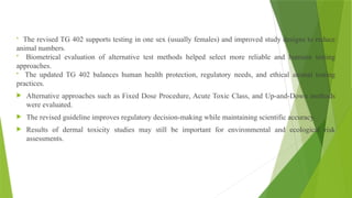 • The revised TG 402 supports testing in one sex (usually females) and improved study designs to reduce
animal numbers.
• Biometrical evaluation of alternative test methods helped select more reliable and humane testing
approaches.
• The updated TG 402 balances human health protection, regulatory needs, and ethical animal testing
practices.
 Alternative approaches such as Fixed Dose Procedure, Acute Toxic Class, and Up-and-Down methods
were evaluated.
 The revised guideline improves regulatory decision-making while maintaining scientific accuracy.
 Results of dermal toxicity studies may still be important for environmental and ecological risk
assessments.
 