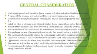 GENERAL CONSIDERATION
 In vivo acute dermal toxicity testing should be done only after reviewing all existing information.
 A weight-of-the-evidence approach is used to avoid unnecessary animal testing.
 Information on the chemical identity, structure, and physico-chemical properties must be evaluated
first.
 Data from other in vitro and in vivo toxicity studies should be considered before dermal testing.
 Available QSAR data and data from structurally similar chemicals should be reviewed.
 The intended use of the chemical and the probability of human skin exposure must be assessed.
 The regulatory purpose of generating dermal toxicity data should be clearly justified.
 This information helps decide whether the test is needed and to select an appropriate starting dose.
 Only doses expected to cause moderate toxicity should be used; lethal doses should be avoided.
 Opportunities to waive the dermal study should be checked using OECD Guidance Document 237.
 Acute dermal toxicity data are mainly used for hazard classification and labelling.
 For mixtures and formulated products, dermal toxicity is usually not greater than oral toxicity, so
testing can often be waived.
 