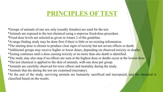 PRINCIPLES OF TEST
•Groups of animals of one sex only (usually females) are used for the test.
•Animals are exposed to the test chemical using a stepwise fixed-dose procedure.
•Fixed dose levels are selected as given in Annex 2 of the guideline.
•A range-finding study may be done first if there is little or no existing information.
•The starting dose is chosen to produce clear signs of toxicity but not severe effects or death.
•Additional groups may receive higher or lower doses, depending on observed toxicity or deaths.
•Testing continues until a dose causing toxicity or no more than one death is identified.
•The study may also stop if no effects are seen at the highest dose or deaths occur at the lowest dose.
•The test chemical is applied to the skin of animals, with one dose per group.
•Animals are carefully observed for toxic effects and mortality during the study.
•Animals that die during the test are examined (necropsy).
•At the end of the study, surviving animals are humanely sacrificed and necropsied, and the chemical is
classified based on the results.
 