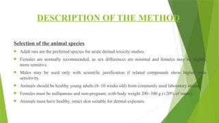 DESCRIPTION OF THE METHOD
Selection of the animal species
 Adult rats are the preferred species for acute dermal toxicity studies.
 Females are normally recommended, as sex differences are minimal and females may be slightly
more sensitive.
 Males may be used only with scientific justification if related compounds show higher male
sensitivity.
 Animals should be healthy young adults (8–10 weeks old) from commonly used laboratory strains.
 Females must be nulliparous and non-pregnant, with body weight 200–300 g (±20% of mean).
 Animals must have healthy, intact skin suitable for dermal exposure.
 