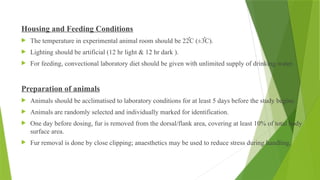 Housing and Feeding Conditions
 The temperature in experimental animal room should be 22֯C (±3֯C).
 Lighting should be artificial (12 hr light & 12 hr dark ).
 For feeding, convectional laboratory diet should be given with unlimited supply of drinking water.
Preparation of animals
 Animals should be acclimatised to laboratory conditions for at least 5 days before the study begins.
 Animals are randomly selected and individually marked for identification.
 One day before dosing, fur is removed from the dorsal/flank area, covering at least 10% of total body
surface area.
 Fur removal is done by close clipping; anaesthetics may be used to reduce stress during handling.
 