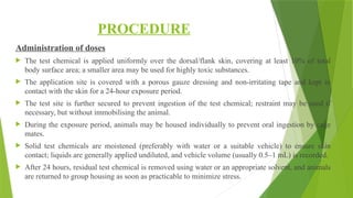PROCEDURE
Administration of doses
 The test chemical is applied uniformly over the dorsal/flank skin, covering at least 10% of total
body surface area; a smaller area may be used for highly toxic substances.
 The application site is covered with a porous gauze dressing and non-irritating tape and kept in
contact with the skin for a 24-hour exposure period.
 The test site is further secured to prevent ingestion of the test chemical; restraint may be used if
necessary, but without immobilising the animal.
 During the exposure period, animals may be housed individually to prevent oral ingestion by cage
mates.
 Solid test chemicals are moistened (preferably with water or a suitable vehicle) to ensure skin
contact; liquids are generally applied undiluted, and vehicle volume (usually 0.5–1 mL) is recorded.
 After 24 hours, residual test chemical is removed using water or an appropriate solvent, and animals
are returned to group housing as soon as practicable to minimize stress.
 