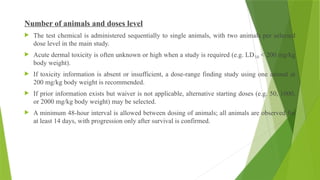 Number of animals and doses level
 The test chemical is administered sequentially to single animals, with two animals per selected
dose level in the main study.
 Acute dermal toxicity is often unknown or high when a study is required (e.g. LD < 200 mg/kg
₅₀
body weight).
 If toxicity information is absent or insufficient, a dose-range finding study using one animal at
200 mg/kg body weight is recommended.
 If prior information exists but waiver is not applicable, alternative starting doses (e.g. 50, 1000,
or 2000 mg/kg body weight) may be selected.
 A minimum 48-hour interval is allowed between dosing of animals; all animals are observed for
at least 14 days, with progression only after survival is confirmed.
 