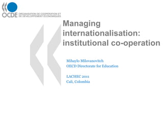 Managing
internationalisation:
institutional co-operation

 Mihaylo Milovanovitch
 OECD Directorate for Education

 LACHEC 2011
 Cali, Colombia
 