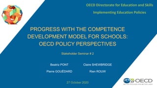 Stakeholder Seminar # 2
27 October 2020
PROGRESS WITH THE COMPETENCE
DEVELOPMENT MODEL FOR SCHOOLS:
OECD POLICY PERSPECTIVES
OECD Directorate for Education and Skills
Implementing Education Policies
Beatriz PONT Claire SHEWBRIDGE
Pierre GOUËDARD Rien ROUW
 