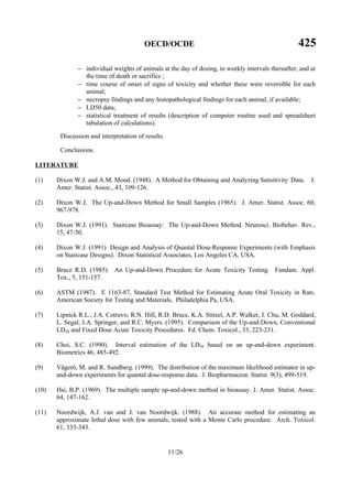 OECD/OCDE 425
11/26
− individual weights of animals at the day of dosing, in weekly intervals thereafter, and at
the time of death or sacrifice ;
− time course of onset of signs of toxicity and whether these were reversible for each
animal;
− necropsy findings and any histopathological findings for each animal, if available;
− LD50 data;
− statistical treatment of results (description of computer routine used and spreadsheet
tabulation of calculations).
Discussion and interpretation of results.
Conclusions.
LITERATURE
(1) Dixon W.J. and A.M. Mood. (1948). A Method for Obtaining and Analyzing Sensitivity Data. J.
Amer. Statist. Assoc., 43, 109-126.
(2) Dixon W.J. The Up-and-Down Method for Small Samples (1965). J. Amer. Statist. Assoc. 60,
967-978.
(3) Dixon W.J. (1991). Staircase Bioassay: The Up-and-Down Method. Neurosci. Biobehav. Rev.,
15, 47-50.
(4) Dixon W.J. (1991) Design and Analysis of Quantal Dose-Response Experiments (with Emphasis
on Staircase Designs). Dixon Statistical Associates, Los Angeles CA, USA.
(5) Bruce R.D. (1985). An Up-and-Down Procedure for Acute Toxicity Testing. Fundam. Appl.
Tox., 5, 151-157.
(6) ASTM (1987). E 1163-87, Standard Test Method for Estimating Acute Oral Toxicity in Rats.
American Society for Testing and Materials, Philadelphia Pa, USA.
(7) Lipnick R.L., J.A. Cotruvo, R.N. Hill, R.D. Bruce, K.A. Stitzel, A.P. Walker, I. Chu, M. Goddard,
L. Segal, J.A. Springer, and R.C. Myers. (1995). Comparison of the Up-and-Down, Conventional
LD50 and Fixed Dose Acute Toxicity Procedures. Fd. Chem. Toxicol., 33, 223-231.
(8) Choi, S.C. (1990). Interval estimation of the LD50 based on an up-and-down experiment.
Biometrics 46, 485-492.
(9) Vågerö, M. and R. Sundberg. (1999). The distribution of the maximum likelihood estimator in up-
and-down experiments for quantal dose-response data. J. Biopharmaceut. Statist. 9(3), 499-519.
(10) Hsi, B.P. (1969). The multiple sample up-and-down method in bioassay. J. Amer. Statist. Assoc.
64, 147-162.
(11) Noordwijk, A.J. van and J. van Noordwijk. (1988). An accurate method for estimating an
approximate lethal dose with few animals, tested with a Monte Carlo procedure. Arch. Toxicol.
61, 333-343.
 