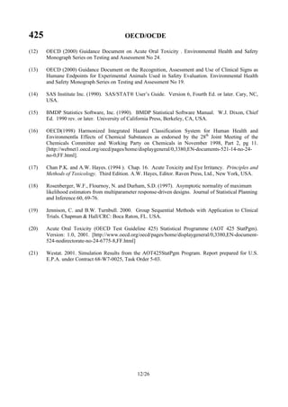 425 OECD/OCDE
12/26
(12) OECD (2000) Guidance Document on Acute Oral Toxicity . Environmental Health and Safety
Monograph Series on Testing and Assessment No 24.
(13) OECD (2000) Guidance Document on the Recognition, Assessment and Use of Clinical Signs as
Humane Endpoints for Experimental Animals Used in Safety Evaluation. Environmental Health
and Safety Monograph Series on Testing and Assessment No 19.
(14) SAS Institute Inc. (1990). SAS/STAT® User’s Guide. Version 6, Fourth Ed. or later. Cary, NC,
USA.
(15) BMDP Statistics Software, Inc. (1990). BMDP Statistical Software Manual. W.J. Dixon, Chief
Ed. 1990 rev. or later. University of California Press, Berkeley, CA, USA.
(16) OECD(1998) Harmonized Integrated Hazard Classification System for Human Health and
Environmentla Effects of Chemical Substances as endorsed by the 28th
Joint Meeting of the
Chemicals Committee and Working Party on Chemicals in November 1998, Part 2, pg 11.
[http://webnet1.oecd.org/oecd/pages/home/displaygeneral/0,3380,EN-documents-521-14-no-24-
no-0,FF.html].
(17) Chan P.K. and A.W. Hayes. (1994 ). Chap. 16. Acute Toxicity and Eye Irritancy. Principles and
Methods of Toxicology. Third Edition. A.W. Hayes, Editor. Raven Press, Ltd., New York, USA.
(18) Rosenberger, W.F., Flournoy, N. and Durham, S.D. (1997). Asymptotic normality of maximum
likelihood estimators from multiparameter response-driven designs. Journal of Statistical Planning
and Inference 60, 69-76.
(19) Jennison, C. and B.W. Turnbull. 2000. Group Sequential Methods with Application to Clinical
Trials. Chapman & Hall/CRC: Boca Raton, FL. USA.
(20) Acute Oral Toxicity (OECD Test Guideline 425) Statistical Programme (AOT 425 StatPgm).
Version: 1.0, 2001. [http://www.oecd.org/oecd/pages/home/displaygeneral/0,3380,EN-document-
524-nodirectorate-no-24-6775-8,FF.html]
(21) Westat. 2001. Simulation Results from the AOT425StatPgm Program. Report prepared for U.S.
E.P.A. under Contract 68-W7-0025, Task Order 5-03.
 