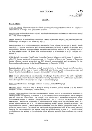 OECD/OCDE 425
Adopted:
17th
December 2001
13/26
ANNEX 1
DEFINITIONS
Acute oral toxicity refers to those adverse effects occurring following oral administration of a single dose
of a substance, or multiple doses given within 24 hours.
Delayed death means that an animal does not die or appear moribund within 48 hours but dies later during
the 14-day observation period.
Dose is the amount of test substance administered. Dose is expressed as weight (g, mg) or as weight of test
substance per unit weight of test animal (e.g. mg/kg).
Dose progression factor, sometimes termed a dose spacing factor, refers to the multiple by which a dose is
increased (i.e., the dose progression) when an animal survives or the divisor by which it is decreased when
an animal dies. The dose progression factor is recommended to be the antilog of 1/ (the estimated slope of
the dose response curve). The default dose progression factor is recommended to be 3.2 = antilog 0.5 =
antilog ½.
GHS: Globally Harmonised Classification System for Chemical Substances and Mixtures. A joint activity
of OECD (human health and the environment), UN Committee of Experts on Transport of Dangerous
Goods (physical–chemical properties) and ILO (hazard communication) and co-ordinated by the
Interorganisation Programme for the Sound Management of Chemicals (IOMC).
Impending death: when moribund state or death is expected prior to the next planned time of observation.
Signs indicative of this state in rodents could include convulsions, lateral position, recumbence, and
tremor. (See the Humane Endpoint Guidance Document (13) for more details).
LD50 (median lethal oral dose), is a statistically derived single dose of a substance that can be expected to
cause death in 50 per cent of animals when administered by the oral route. The LD50 value is expressed in
terms of weight of test substance per unit weight of test animal (mg/kg).
Limit dose refers to a dose at an upper limitation on testing (2000 or 5000 mg/kg).
Moribund status : being in a state of dying or inability to survive, even if treated. (See the Humane
Endpoint Guidance Document (13) for more details).
Nominal sample size refers to the total number of tested animals, reduced by one less than the number of
like responses at the beginning of the series, or by the number of tested animals up to but not including the
pair that creates the first reversal. For example, for a series where X and O indicate opposite animal
outcomes (for instance, X could be: “dies within 48 hours” and O: “ survives”) in a pattern as follows:
OOOXXOXO, we have the total number of tested animals (or sample size in the conventional sense) as 8
and the nominal sample size as 6. This particular example shows 4 animals following a reversal. It is
important to note whether a count in a particular part of the guideline refers to the nominal sample size or
to the total number tested. For example, the maximum actual number tested is 15. When testing is stopped
based on that maximum number, the nominal sample size will be less than or equal to 15. Members of the
nominal sample start with the (r-1)st animal (the animal before the second in the reversal pair) (see reversal
below).
 
