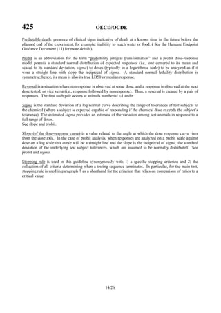 425 OECD/OCDE
14/26
Predictable death: presence of clinical signs indicative of death at a known time in the future before the
planned end of the experiment, for example: inability to reach water or food. ( See the Humane Endpoint
Guidance Document (13) for more details).
Probit is an abbreviation for the term “probability integral transformation” and a probit dose-response
model permits a standard normal distribution of expected responses (i.e., one centered to its mean and
scaled to its standard deviation, sigma) to doses (typically in a logarithmic scale) to be analyzed as if it
were a straight line with slope the reciprocal of sigma. A standard normal lethality distribution is
symmetric; hence, its mean is also its true LD50 or median response.
Reversal is a situation where nonresponse is observed at some dose, and a response is observed at the next
dose tested, or vice versa (i.e., response followed by nonresponse). Thus, a reversal is created by a pair of
responses. The first such pair occurs at animals numbered r-1 and r.
Sigma is the standard deviation of a log normal curve describing the range of tolerances of test subjects to
the chemical (where a subject is expected capable of responding if the chemical dose exceeds the subject’s
tolerance). The estimated sigma provides an estimate of the variation among test animals in response to a
full range of doses.
See slope and probit.
Slope (of the dose-response curve) is a value related to the angle at which the dose response curve rises
from the dose axis. In the case of probit analysis, when responses are analyzed on a probit scale against
dose on a log scale this curve will be a straight line and the slope is the reciprocal of sigma, the standard
deviation of the underlying test subject tolerances, which are assumed to be normally distributed. See
probit and sigma.
Stopping rule is used in this guideline synonymously with 1) a specific stopping criterion and 2) the
collection of all criteria determining when a testing sequence terminates. In particular, for the main test,
stopping rule is used in paragraph 7 as a shorthand for the criterion that relies on comparison of ratios to a
critical value.
 