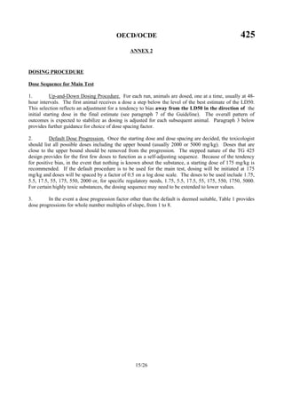 OECD/OCDE 425
15/26
ANNEX 2
DOSING PROCEDURE
Dose Sequence for Main Test
1. Up-and-Down Dosing Procedure. For each run, animals are dosed, one at a time, usually at 48-
hour intervals. The first animal receives a dose a step below the level of the best estimate of the LD50.
This selection reflects an adjustment for a tendency to bias away from the LD50 in the direction of the
initial starting dose in the final estimate (see paragraph 7 of the Guideline). The overall pattern of
outcomes is expected to stabilize as dosing is adjusted for each subsequent animal. Paragraph 3 below
provides further guidance for choice of dose spacing factor.
2. Default Dose Progression. Once the starting dose and dose spacing are decided, the toxicologist
should list all possible doses including the upper bound (usually 2000 or 5000 mg/kg). Doses that are
close to the upper bound should be removed from the progression. The stepped nature of the TG 425
design provides for the first few doses to function as a self-adjusting sequence. Because of the tendency
for positive bias, in the event that nothing is known about the substance, a starting dose of 175 mg/kg is
recommended. If the default procedure is to be used for the main test, dosing will be initiated at 175
mg/kg and doses will be spaced by a factor of 0.5 on a log dose scale. The doses to be used include 1.75,
5.5, 17.5, 55, 175, 550, 2000 or, for specific regulatory needs, 1.75, 5.5, 17.5, 55, 175, 550, 1750, 5000.
For certain highly toxic substances, the dosing sequence may need to be extended to lower values.
3. In the event a dose progression factor other than the default is deemed suitable, Table 1 provides
dose progressions for whole number multiples of slope, from 1 to 8.
 