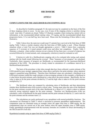 425 OECD/OCDE
18/26
ANNEX 3
COMPUTATIONS FOR THE LIKELIHOOD-RATIO STOPPING RULE
1. As described in Guideline paragraph 33, the main test may be completed on the basis of the first
of three stopping criteria to occur. In any case, even if none of the stopping criteria is satisfied, dosing
would stop when 15 animals are dosed. Tables 2-5 illustrate examples where testing has started with no
information, so the recommended default starting value, 175 mg/kg, and the recommended default dose
progression factor, 3.2 or one half log, have been used. Please note the formatting of these tables is only
illustrative.
2. Table 2 shows how the main test would stop if 3 animals have survived at the limit dose of 2000
mg/kg; Table 3 shows a similar situation when the limit dose of 5000 mg/kg is used. (These illustrate
situations where a Limit Test was not thought appropriate a priori.) Table 4 shows how a particular
sequence of 5 reversals in 6 tested animals could occur and allow test completion. Finally, Table 5
illustrates a situation where neither criterion (a) nor criterion (b) has been met, a reversal of response has
occurred followed by 4 tested animals, and, consequently, criterion (c) must be evaluated as well.
3. Criterion (c) calls for a likelihood-ratio stopping rule to be evaluated after testing each animal,
starting with the fourth tested following the reversal. Three "measures of test progress" are calculated.
Technically, these measures of progress are likelihoods, as recommended for the maximum-likelihood
estimation of the LD50. The procedure is closely related to calculation of a confidence interval by a
likelihood-based procedure.
4. The basis of the procedure is that when enough data have been collected, a point estimate of the
LD50 should be more strongly supported than values above and below the point estimate, where statistical
support is quantified using likelihood. Therefore three likelihood values are calculated: a likelihood at an
LD50 point estimate (called the rough estimate or dose-averaging estimate in the example), a likelihood at
a value below the point estimate, and a likelihood at a value above the point estimate. Specifically, the low
value is taken to be the point estimate divided by 2.5 and the high value is taken to be the point estimate
multiplied by 2.5.
5. The likelihood values are compared by calculating ratios of likelihoods, and then determining
whether these likelihood-ratios (LR) exceed a critical value. Testing stops when the ratio of the likelihood
for the point estimate exceeds each of the other likelihoods by a factor of 2.5, which is taken to indicate
relatively strong statistical support for the point estimate. Therefore two likelihood-ratios (LRs) are
calculated, a ratio of likelihoods for the point estimate and the point estimate divided by 2.5, and a ratio for
the point estimate and the estimate times 2.5.
6. The calculations are easily performed in any spreadsheet with normal probability functions. The
calculations are illustrated in Table 5, which is structured to promote spreadsheet implementation. The
computation steps are illustrated using an example where the upper limit dose is 5000 mg/kg, but the
computational steps are carried out in the same fashion when the upper boundary dose is 2000 mg/kg.
Empty spreadsheets preprogrammed with the necessary formulas are available for direct downloading on
the OECD and EPA web sites.
Hypothetical example using an upper limit dose of 5000 mg/kg (Table 5)
 