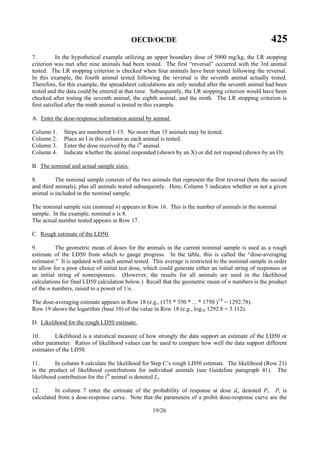 OECD/OCDE 425
19/26
7. In the hypothetical example utilizing an upper boundary dose of 5000 mg/kg, the LR stopping
criterion was met after nine animals had been tested. The first “reversal” occurred with the 3rd animal
tested. The LR stopping criterion is checked when four animals have been tested following the reversal.
In this example, the fourth animal tested following the reversal is the seventh animal actually tested.
Therefore, for this example, the spreadsheet calculations are only needed after the seventh animal had been
tested and the data could be entered at that time. Subsequently, the LR stopping criterion would have been
checked after testing the seventh animal, the eighth animal, and the ninth. The LR stopping criterion is
first satisfied after the ninth animal is tested in this example.
A. Enter the dose-response information animal by animal.
Column 1. Steps are numbered 1-15. No more than 15 animals may be tested.
Column 2. Place an I in this column as each animal is tested.
Column 3. Enter the dose received by the ith
animal.
Column 4. Indicate whether the animal responded (shown by an X) or did not respond (shown by an O).
B. The nominal and actual sample sizes.
8. The nominal sample consists of the two animals that represent the first reversal (here the second
and third animals), plus all animals tested subsequently. Here, Column 5 indicates whether or not a given
animal is included in the nominal sample.
The nominal sample size (nominal n) appears in Row 16. This is the number of animals in the nominal
sample. In the example, nominal n is 8.
The actual number tested appears in Row 17.
C. Rough estimate of the LD50.
9. The geometric mean of doses for the animals in the current nominal sample is used as a rough
estimate of the LD50 from which to gauge progress. In the table, this is called the “dose-averaging
estimator.” It is updated with each animal tested. This average is restricted to the nominal sample in order
to allow for a poor choice of initial test dose, which could generate either an initial string of responses or
an initial string of nonresponses. (However, the results for all animals are used in the likelihood
calculations for final LD50 calculation below.) Recall that the geometric mean of n numbers is the product
of the n numbers, raised to a power of 1/n.
The dose-averaging estimate appears in Row 18 (e.g., (175 * 550 * ... * 1750 )1/8
= 1292.78).
Row 19 shows the logarithm (base 10) of the value in Row 18 (e.g., log10 1292.8 = 3.112).
D. Likelihood for the rough LD50 estimate.
10. Likelihood is a statistical measure of how strongly the data support an estimate of the LD50 or
other parameter. Ratios of likelihood values can be used to compare how well the data support different
estimates of the LD50.
11. In column 8 calculate the likelihood for Step C’s rough LD50 estimate. The likelihood (Row 21)
is the product of likelihood contributions for individual animals (see Guideline paragraph 41). The
likelihood contribution for the ith
animal is denoted Li.
12. In column 7 enter the estimate of the probability of response at dose di, denoted Pi. Pi is
calculated from a dose-response curve. Note that the parameters of a probit dose-response curve are the
 