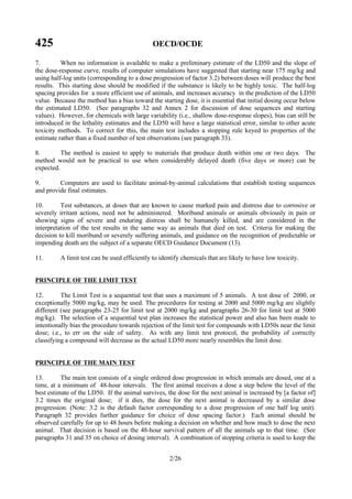425 OECD/OCDE
2/26
7. When no information is available to make a preliminary estimate of the LD50 and the slope of
the dose-response curve, results of computer simulations have suggested that starting near 175 mg/kg and
using half-log units (corresponding to a dose progression of factor 3.2) between doses will produce the best
results. This starting dose should be modified if the substance is likely to be highly toxic. The half-log
spacing provides for a more efficient use of animals, and increases accuracy in the prediction of the LD50
value. Because the method has a bias toward the starting dose, it is essential that initial dosing occur below
the estimated LD50. (See paragraphs 32 and Annex 2 for discussion of dose sequences and starting
values). However, for chemicals with large variability (i.e., shallow dose-response slopes), bias can still be
introduced in the lethality estimates and the LD50 will have a large statistical error, similar to other acute
toxicity methods. To correct for this, the main test includes a stopping rule keyed to properties of the
estimate rather than a fixed number of test observations (see paragraph 33).
8. The method is easiest to apply to materials that produce death within one or two days. The
method would not be practical to use when considerably delayed death (five days or more) can be
expected.
9. Computers are used to facilitate animal-by-animal calculations that establish testing sequences
and provide final estimates.
10. Test substances, at doses that are known to cause marked pain and distress due to corrosive or
severely irritant actions, need not be administered. Moribund animals or animals obviously in pain or
showing signs of severe and enduring distress shall be humanely killed, and are considered in the
interpretation of the test results in the same way as animals that died on test. Criteria for making the
decision to kill moribund or severely suffering animals, and guidance on the recognition of predictable or
impending death are the subject of a separate OECD Guidance Document (13).
11. A limit test can be used efficiently to identify chemicals that are likely to have low toxicity.
PRINCIPLE OF THE LIMIT TEST
12. The Limit Test is a sequential test that uses a maximum of 5 animals. A test dose of 2000, or
exceptionally 5000 mg/kg, may be used. The procedures for testing at 2000 and 5000 mg/kg are slightly
different (see paragraphs 23-25 for limit test at 2000 mg/kg and paragraphs 26-30 for limit test at 5000
mg/kg). The selection of a sequential test plan increases the statistical power and also has been made to
intentionally bias the procedure towards rejection of the limit test for compounds with LD50s near the limit
dose; i.e., to err on the side of safety. As with any limit test protocol, the probability of correctly
classifying a compound will decrease as the actual LD50 more nearly resembles the limit dose.
PRINCIPLE OF THE MAIN TEST
13. The main test consists of a single ordered dose progression in which animals are dosed, one at a
time, at a minimum of 48-hour intervals. The first animal receives a dose a step below the level of the
best estimate of the LD50. If the animal survives, the dose for the next animal is increased by [a factor of]
3.2 times the original dose; if it dies, the dose for the next animal is decreased by a similar dose
progression. (Note: 3.2 is the default factor corresponding to a dose progression of one half log unit).
Paragraph 32 provides further guidance for choice of dose spacing factor.) Each animal should be
observed carefully for up to 48 hours before making a decision on whether and how much to dose the next
animal. That decision is based on the 48-hour survival pattern of all the animals up to that time. (See
paragraphs 31 and 35 on choice of dosing interval). A combination of stopping criteria is used to keep the
 