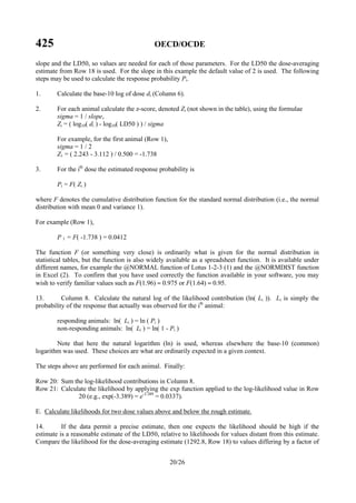 425 OECD/OCDE
20/26
slope and the LD50, so values are needed for each of those parameters. For the LD50 the dose-averaging
estimate from Row 18 is used. For the slope in this example the default value of 2 is used. The following
steps may be used to calculate the response probability Pi.
1. Calculate the base-10 log of dose di (Column 6).
2. For each animal calculate the z-score, denoted Zi (not shown in the table), using the formulae
sigma = 1 / slope,
Zi = ( log10( di ) - log10( LD50 ) ) / sigma
For example, for the first animal (Row 1),
sigma = 1 / 2
Z1 = ( 2.243 - 3.112 ) / 0.500 = -1.738
3. For the ith
dose the estimated response probability is
Pi = F( Zi )
where F denotes the cumulative distribution function for the standard normal distribution (i.e., the normal
distribution with mean 0 and variance 1).
For example (Row 1),
P 1 = F( -1.738 ) = 0.0412
The function F (or something very close) is ordinarily what is given for the normal distribution in
statistical tables, but the function is also widely available as a spreadsheet function. It is available under
different names, for example the @NORMAL function of Lotus 1-2-3 (1) and the @NORMDIST function
in Excel (2). To confirm that you have used correctly the function available in your software, you may
wish to verify familiar values such as F(1.96) ≈ 0.975 or F(1.64) ≈ 0.95.
13. Column 8. Calculate the natural log of the likelihood contribution (ln( Li )). Li is simply the
probability of the response that actually was observed for the ith
animal:
responding animals: ln( Li ) = ln ( Pi )
non-responding animals: ln( Li ) = ln( 1 - Pi )
Note that here the natural logarithm (ln) is used, whereas elsewhere the base-10 (common)
logarithm was used. These choices are what are ordinarily expected in a given context.
The steps above are performed for each animal. Finally:
Row 20: Sum the log-likelihood contributions in Column 8.
Row 21: Calculate the likelihood by applying the exp function applied to the log-likelihood value in Row
20 (e.g., exp(-3.389) = e-3.389
= 0.0337).
E. Calculate likelihoods for two dose values above and below the rough estimate.
14. If the data permit a precise estimate, then one expects the likelihood should be high if the
estimate is a reasonable estimate of the LD50, relative to likelihoods for values distant from this estimate.
Compare the likelihood for the dose-averaging estimate (1292.8, Row 18) to values differing by a factor of
 