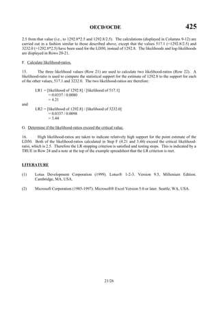 OECD/OCDE 425
21/26
2.5 from that value (i.e., to 1292.8*2.5 and 1292.8/2.5). The calculations (displayed in Columns 9-12) are
carried out in a fashion similar to those described above, except that the values 517.1 (=1292.8/2.5) and
3232.0 (=1292.8*2.5) have been used for the LD50, instead of 1292.8. The likelihoods and log-likelihoods
are displayed in Rows 20-21.
F. Calculate likelihood-ratios.
15. The three likelihood values (Row 21) are used to calculate two likelihood-ratios (Row 22). A
likelihood-ratio is used to compare the statistical support for the estimate of 1292.8 to the support for each
of the other values, 517.1 and 3232.0. The two likelihood-ratios are therefore:
LR1 = [likelihood of 1292.8] / [likelihood of 517.1]
= 0.0337 / 0.0080
= 4.21
and
LR2 = [likelihood of 1292.8] / [likelihood of 3232.0]
= 0.0337 / 0.0098
= 3.44
G. Determine if the likelihood-ratios exceed the critical value.
16. High likelihood-ratios are taken to indicate relatively high support for the point estimate of the
LD50. Both of the likelihood-ratios calculated in Step F (4.21 and 3.44) exceed the critical likelihood-
ratio, which is 2.5. Therefore the LR stopping criterion is satisfied and testing stops. This is indicated by a
TRUE in Row 24 and a note at the top of the example spreadsheet that the LR criterion is met.
LITERATURE
(1) Lotus Development Corporation (1999). Lotus 1-2-3. Version 9.5, Millenium Edition.
Cambridge, MA, USA.
(2) Microsoft Corporation (1985-1997). Microsoft Excel Version 5.0 or later. Seattle, WA, USA.
 