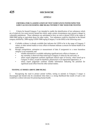 425 OECD/OCDE
26/26
ANNEX 4
CRITERIA FOR CLASSIFICATION OF TEST SUBSTANCES WITH EXPECTED
LD50 VALUES EXCEEDING 2000 MG/KG WITHOUT THE NEED FOR TESTING
1. Criteria for hazard Category 5 are intended to enable the identification of test substances which
are of relatively low acute toxicity hazard but which, under certain circumstances may present a danger to
vulnerable populations. These substances are anticipated to have an oral or dermal LD50 in the range of
2000-5000 mg/kg or equivalent doses for other routes. Test substances could be classified in the hazard
category defined by: 2000 mg/kg<LD50<5000 mg/kg (Category 5 in the GHS) in the following cases:
a) if reliable evidence is already available that indicates the LD50 to be in the range of Category 5
values; or other animal studies or toxic effects in humans indicate a concern for human health of an
acute nature.
b) through extrapolation, estimation or measurement of data if assignment to a more hazardous
category is not warranted, and
• reliable information is available indicating significant toxic effects in humans, or
• any mortality is observed when tested up to Category 4 values by the oral route, or
• where expert judgement confirms significant clinical signs of toxicity, when tested up to
Category 4 values, except for diarrhoea, piloerection or an ungroomed appearance, or
• where expert judgement confirms reliable information indicating the potential for
significant acute effect from the other animal studies.
TESTING AT DOSES ABOVE 2000 MG/KG
2. Recognising the need to protect animal welfare, testing in animals in Category 5 ranges is
discouraged and should only be considered when there is a strong likelihood that results of such a test
would have a direct relevance for protecting human health.
 