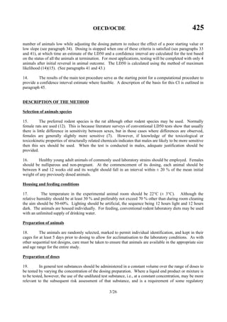 OECD/OCDE 425
3/26
number of animals low while adjusting the dosing pattern to reduce the effect of a poor starting value or
low slope (see paragraph 34). Dosing is stopped when one of these criteria is satisfied (see paragraphs 33
and 41), at which time an estimate of the LD50 and a confidence interval are calculated for the test based
on the status of all the animals at termination. For most applications, testing will be completed with only 4
animals after initial reversal in animal outcome. The LD50 is calculated using the method of maximum
likelihood (14)(15). (See paragraphs 41 and 43.)
14. The results of the main test procedure serve as the starting point for a computational procedure to
provide a confidence interval estimate where feasible. A description of the basis for this CI is outlined in
paragraph 45.
DESCRIPTION OF THE METHOD
Selection of animals species
15. The preferred rodent species is the rat although other rodent species may be used. Normally
female rats are used (12). This is because literature surveys of conventional LD50 tests show that usually
there is little difference in sensitivity between sexes, but in those cases where differences are observed,
females are generally slightly more sensitive (7). However, if knowledge of the toxicological or
toxicokinetic properties of structurally related chemicals indicates that males are likely to be more sensitive
then this sex should be used. When the test is conducted in males, adequate justification should be
provided.
16. Healthy young adult animals of commonly used laboratory strains should be employed. Females
should be nulliparous and non-pregnant. At the commencement of its dosing, each animal should be
between 8 and 12 weeks old and its weight should fall in an interval within ± 20 % of the mean initial
weight of any previously dosed animals.
Housing and feeding conditions
17. The temperature in the experimental animal room should be 22°C (± 3°C). Although the
relative humidity should be at least 30 % and preferably not exceed 70 % other than during room cleaning
the aim should be 50-60%. Lighting should be artificial, the sequence being 12 hours light and 12 hours
dark. The animals are housed individually. For feeding, conventional rodent laboratory diets may be used
with an unlimited supply of drinking water.
Preparation of animals
18. The animals are randomly selected, marked to permit individual identification, and kept in their
cages for at least 5 days prior to dosing to allow for acclimatisation to the laboratory conditions. As with
other sequential test designs, care must be taken to ensure that animals are available in the appropriate size
and age range for the entire study.
Preparation of doses
19. In general test substances should be administered in a constant volume over the range of doses to
be tested by varying the concentration of the dosing preparation. Where a liquid end product or mixture is
to be tested, however, the use of the undiluted test substance, i.e., at a constant concentration, may be more
relevant to the subsequent risk assessment of that substance, and is a requirement of some regulatory
 