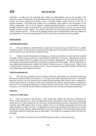 425 OECD/OCDE
4/26
authorities. In either case, the maximum dose volume for administration must not be exceeded. The
maximum volume of liquid that can be administered at one time depends on the size of the test animal. In
rodents, the volume should not normally exceed 1 mL/100g of body weight; however in the case of
aqueous solutions, 2 mL/100g body weight can be considered. With respect to the formulation of the
dosing preparations, the use of an aqueous solution/suspension/emulsion is recommended wherever
possible, followed in order of preference by a solution/suspension/emulsion in oil (e.g. corn oil) and then
possibly solution in other vehicles. For vehicles other than water the toxicological characteristics of the
vehicle should be known. Doses must be prepared shortly prior to administration unless the stability of
the preparation over the period during which it will be used is known and shown to be acceptable.
PROCEDURE
Administration of doses
20. The test substance is administered in a single dose by gavage using a stomach tube or a suitable
intubation cannula. In the unusual circumstance that a single dose is not possible, the dose may be given in
smaller fractions over a period not exceeding 24 hours.
21. Animals should be fasted prior to dosing (e.g., with the rat, food but not water should be withheld
overnight; with the mouse, food but not water should be withheld for 3-4 hours). Following the period of
fasting, the animals should be weighed and the test substance administered. The fasted body weight of
each animal is determined and the dose is calculated according to the body weight. After the substance has
been administered, food may be withheld for a further 3-4 hours in rats or 1-2 hours in mice. Where a dose
is administered in fractions over a period of time, it may be necessary to provide the animals with food and
water depending on the length of the period.
Limit test and main test
22. The limit test is primarily used in situations where the experimenter has information indicating
that the test material is likely to be nontoxic, i.e., having toxicity below regulatory limit doses. Information
about the toxicity of the test material can be gained from knowledge about similar tested compounds or
similar tested mixtures or products, taking into consideration the identity and percentage of components
known to be of toxicological significance. In those situations where there is little or no information about
its toxicity, or in which the the test material is expected to be toxic, the main test should be performed.
Limit test
Limit test at 2000 mg/kg
23. Dose one animal at the test dose. If the animal dies, conduct the main test to determine the
LD50. If the animal survives, dose four additional animals sequentially so that a total of five animals are
tested. However, if three animals die, the limit test is terminated and the main test is performed. The LD50
is greater than 2000 mg/kg if three or more animals survive. If an animal unexpectedly dies late in the
study, and there are other survivors, it is appropriate to stop dosing and observe all animals to see if other
animals will also die during a similar observation period (see paragraph 31 for initial observation period).
Late deaths should be counted the same as other deaths. The results are evaluated as follows (O=survival,
X=death).
24. The LD50 is less than the test dose (2000 mg/kg) when three or more animals die.
 