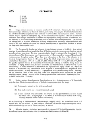 425 OECD/OCDE
6/26
O XO O
O OX XO
O OX O
O XX OO
Main test
31. Single animals are dosed in sequence usually at 48 h intervals. However, the time intervals
between dosing is determined by the onset, duration, and severity of toxic signs. Treatment of an animal at
the next dose should be delayed until one is confident of survival of the previously dosed animal. The time
interval may be adjusted as appropriate, e.g., in case of inconclusive response. The test is simpler to
implement when a single time interval is used for making sequential dosing decisions. Nevertheless, it is
not necessary to recalculate dosing or likelihood-ratios if the time interval changes midtest. For selecting
the starting dose, all available information, including information on structurally related substances and
results of any other toxicity tests on the test material, should be used to approximate the LD50 as well as
the slope of the dose-response curve.
32. The first animal is dosed a step below the best preliminary estimate of the LD50. If the animal
survives, the second animal receives a higher dose. If the first animal dies or appears moribund, the second
animal receives a lower dose. The dose progression factor should be chosen to be the antilog of 1/(the
estimated slope of the dose-response curve) (a progression of 3.2 corresponds to a slope of 2) and should
remain constant throughout testing. When there is no information on the slope of the substance to be
tested, a dose progression factor of 3.2 is used. Using the default progression factor, doses would be
selected from the sequence 1.75, 5.5, 17.5, 55, 175, 550, 2000 (or 1.75, 5.5, 17.5, 55, 175, 550, 1750, 5000
for specific regulatory needs). If no estimate of the substance’s lethality is available, dosing should be
initiated at 175 mg/kg. In most cases, this dose is sublethal and therefore serves to reduce the level of pain
and suffering. If animal tolerances to the chemical are expected to be highly variable (i.e., slopes are
expected to be less than 2.0), consideration should be given to increasing the dose progression factor
beyond the default 0.5 on a log dose scale (i.e., 3.2 progression factor) prior to starting the test. Similarly,
for test substances known to have very steep slopes, dose progression factors smaller than the default
should be chosen. (Annex 2 includes a table of dose progressions for whole number slopes ranging from 1
to 8 with starting dose 175 mg/kg).
33. Dosing continues depending on the fixed-time interval (e.g., 48-hour) outcomes of all the animals
up to that time. The testing stops when one of the following stopping criteria first is met:
(a) 3 consecutive animals survive at the upper bound;
(b) 5 reversals occur in any 6 consecutive animals tested;
(c) at least 4 animals have followed the first reversal and the specified likelihood-ratios exceed
the critical value. (See paragraph 44 and Annex 3. Calculations are made at each dosing,
following the fourth animal after the first reversal).
For a wide variety of combinations of LD50 and slopes, stopping rule (c) will be satisfied with 4 to 6
animals after the test reversal. In some cases for chemicals with shallow slope dose-response curves,
additional animals (up to a total of fifteen tested) may be needed.
34. When the stopping criteria have been attained, the estimated LD50 should be calculated from the
animal outcomes at test termination using the method described in paragraphs 40 and 41.
 
