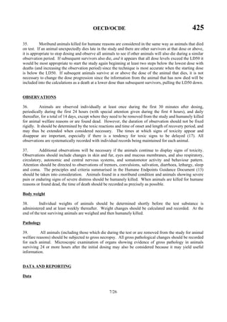 OECD/OCDE 425
7/26
35. Moribund animals killed for humane reasons are considered in the same way as animals that died
on test. If an animal unexpectedly dies late in the study and there are other survivors at that dose or above,
it is appropriate to stop dosing and observe all animals to see if other animals will also die during a similar
observation period. If subsequent survivors also die, and it appears that all dose levels exceed the LD50 it
would be most appropriate to start the study again beginning at least two steps below the lowest dose with
deaths (and increasing the observation period) since the technique is most accurate when the starting dose
is below the LD50. If subseqent animals survive at or above the dose of the animal that dies, it is not
necessary to change the dose progression since the information from the animal that has now died will be
included into the calculations as a death at a lower dose than subsequent survivors, pulling the LD50 down.
OBSERVATIONS
36. Animals are observed individually at least once during the first 30 minutes after dosing,
periodically during the first 24 hours (with special attention given during the first 4 hours), and daily
thereafter, for a total of 14 days, except where they need to be removed from the study and humanely killed
for animal welfare reasons or are found dead. However, the duration of observation should not be fixed
rigidly. It should be determined by the toxic reactions and time of onset and length of recovery period, and
may thus be extended when considered necessary. The times at which signs of toxicity appear and
disappear are important, especially if there is a tendency for toxic signs to be delayed (17). All
observations are systematically recorded with individual records being maintained for each animal.
37. Additional observations will be necessary if the animals continue to display signs of toxicity.
Observations should include changes in skin and fur, eyes and mucous membranes, and also respiratory,
circulatory, autonomic and central nervous systems, and somatomotor activity and behaviour pattern.
Attention should be directed to observations of tremors, convulsions, salivation, diarrhoea, lethargy, sleep
and coma. The principles and criteria summarised in the Humane Endpoints Guidance Document (13)
should be taken into consideration. Animals found in a moribund condition and animals showing severe
pain or enduring signs of severe distress should be humanely killed. When animals are killed for humane
reasons or found dead, the time of death should be recorded as precisely as possible.
Body weight
38. Individual weights of animals should be determined shortly before the test substance is
administered and at least weekly thereafter. Weight changes should be calculated and recorded. At the
end of the test surviving animals are weighed and then humanely killed.
Pathology
39. All animals (including those which die during the test or are removed from the study for animal
welfare reasons) should be subjected to gross necropsy. All gross pathological changes should be recorded
for each animal. Microscopic examination of organs showing evidence of gross pathology in animals
surviving 24 or more hours after the initial dosing may also be considered because it may yield useful
information.
DATA AND REPORTING
Data
 