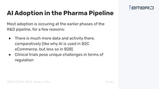 AI Adoption in the Pharma Pipeline
Most adoption is occuring at the earlier phases of the
R&D pipeline, for a few reasons:
● There is much more data and activity there,
comparatively (like why AI is used in B2C
eCommerce, but less so in B2B)
● Clinical trials pose unique challenges in terms of
regulation
OECD/CERN 2019, Mexico City Emerj
 