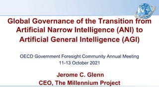 Global Governance of the Transition from
Artificial Narrow Intelligence (ANI) to
Artificial General Intelligence (AGI)
OECD Government Foresight Community Annual Meeting
11-13 October 2021
Jerome C. Glenn
CEO, The Millennium Project
 