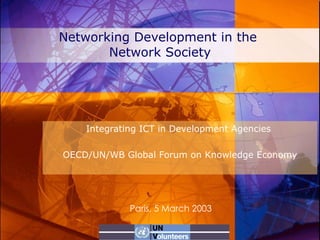 Networking Development in the  Network Society Integrating ICT in Development Agencies  OECD/UN/WB Global Forum on Knowledge Economy Paris, 5 March 2003 