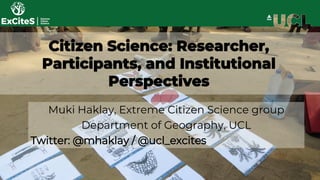 Citizen Science: Researcher,
Participants, and Institutional
Perspectives
Muki Haklay, Extreme Citizen Science group
Department of Geography, UCL
Twitter: @mhaklay / @ucl_excites
 