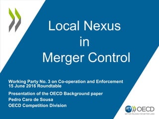 Local Nexus
in
Merger Control
Presentation of the OECD Background paper
Pedro Caro de Sousa
OECD Competition Division
Working Party No. 3 on Co-operation and Enforcement
15 June 2016 Roundtable
 