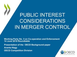 PUBLIC INTEREST
CONSIDERATIONS
IN MERGER CONTROL
Presentation of the OECD Background paper
Aranka Nagy
OECD Competition Division
Working Party No. 3 on Co-operation and Enforcement
14 June 2016 Roundtable
 