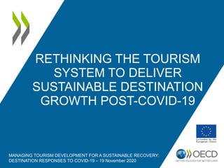 RETHINKING THE TOURISM
SYSTEM TO DELIVER
SUSTAINABLE DESTINATION
GROWTH POST-COVID-19
MANAGING TOURISM DEVELOPMENT FOR A SUSTAINABLE RECOVERY:
DESTINATION RESPONSES TO COVID-19 – 19 November 2020
 