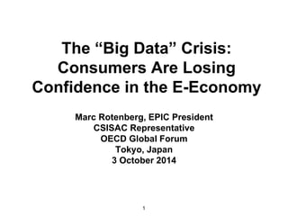 The “Big Data” Crisis: 
Consumers Are Losing 
Confidence in the E-Economy 
Marc Rotenberg, EPIC President 
CSISAC Representative 
OECD Global Forum 
Tokyo, Japan 
3 October 2014 
1 
 