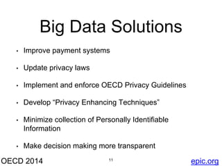 Big Data Solutions 
• Improve payment systems 
• Update privacy laws 
• Implement and enforce OECD Privacy Guidelines 
• Develop “Privacy Enhancing Techniques” 
• Minimize collection of Personally Identifiable 
Information 
• Make decision making more transparent 
OECD 2014 11 
epic.org 
 